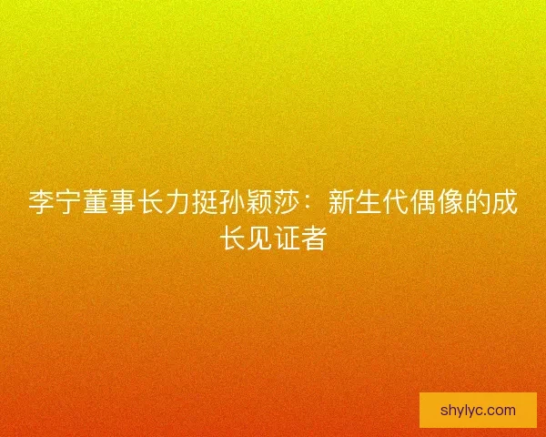 李宁董事长力挺孙颖莎：新生代偶像的成长见证者