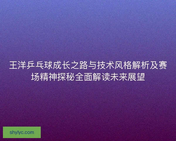 王洋乒乓球成长之路与技术风格解析及赛场精神探秘全面解读未来展望 王洋乒乓球成长之路与技术风格解析及赛场精神探秘全面解读未来展望