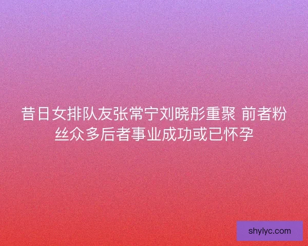 昔日女排队友张常宁刘晓彤重聚 前者粉丝众多后者事业成功或已怀孕
