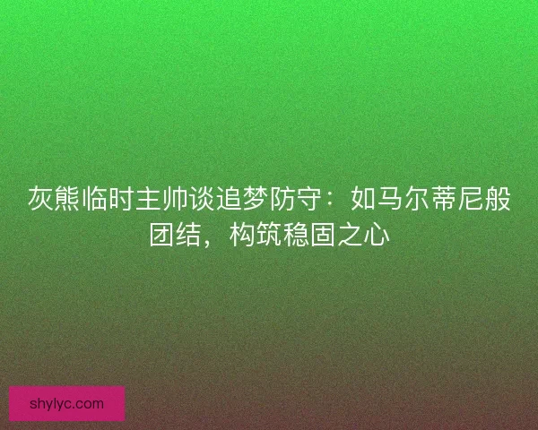 灰熊临时主帅谈追梦防守：如马尔蒂尼般团结，构筑稳固之心