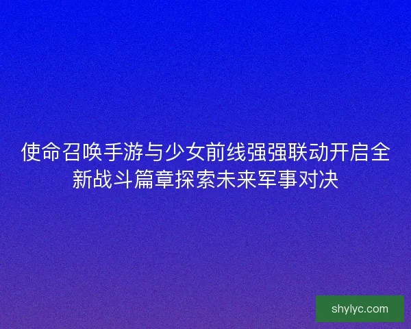 使命召唤手游与少女前线强强联动开启全新战斗篇章探索未来军事对决