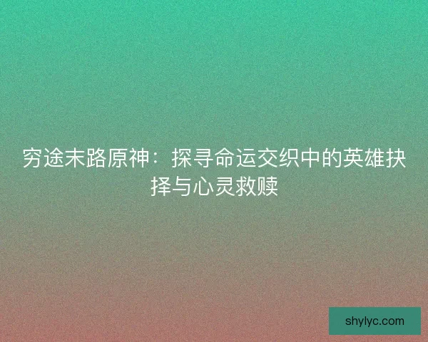 穷途末路原神：探寻命运交织中的英雄抉择与心灵救赎