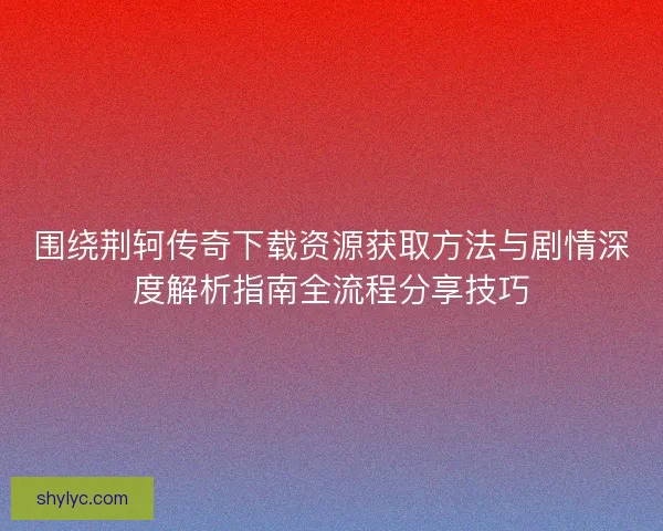围绕荆轲传奇下载资源获取方法与剧情深度解析指南全流程分享技巧 围绕荆轲传奇下载资源获取方法与剧情深度解析指南全流程分享技巧