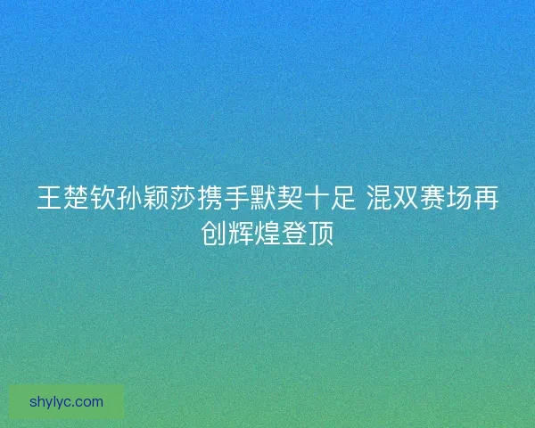 王楚钦孙颖莎携手默契十足 混双赛场再创辉煌登顶