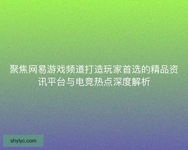 聚焦网易游戏频道打造玩家首选的精品资讯平台与电竞热点深度解析