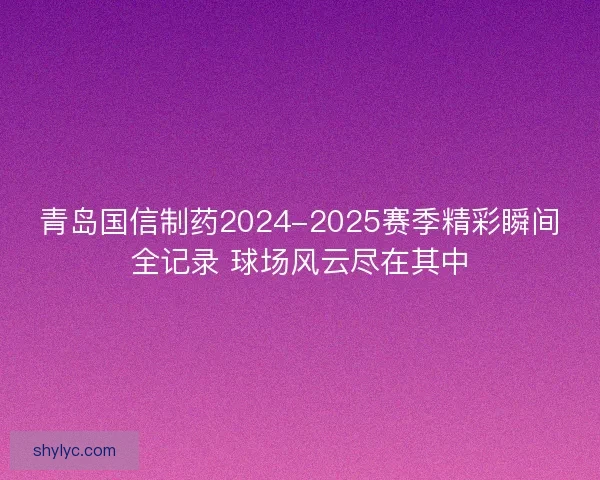 青岛国信制药2024-2025赛季精彩瞬间全记录 球场风云尽在其中