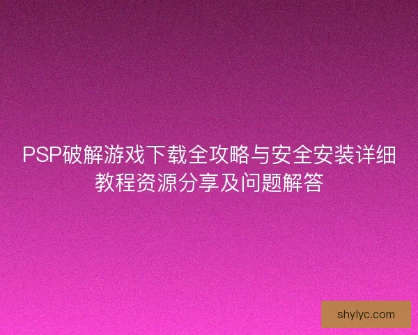 PSP破解游戏下载全攻略与安全安装详细教程资源分享及问题解答