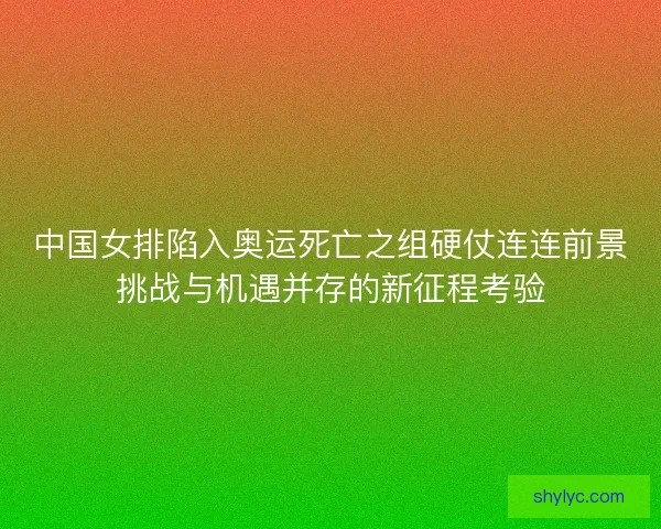 中国女排陷入奥运死亡之组硬仗连连前景挑战与机遇并存的新征程考验