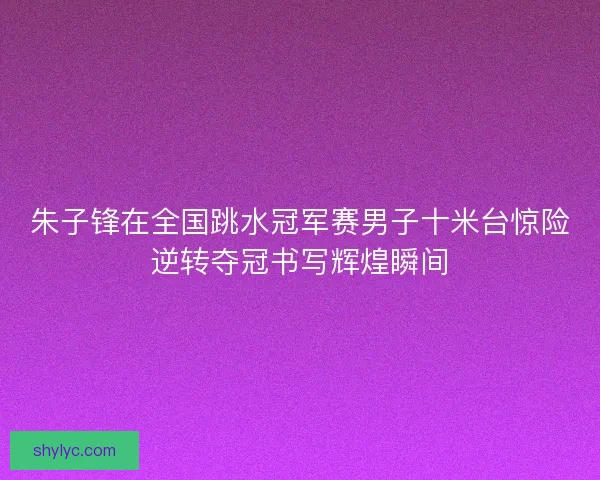 朱子锋在全国跳水冠军赛男子十米台惊险逆转夺冠书写辉煌瞬间 朱子锋在全国跳水冠军赛男子十米台惊险逆转夺冠书写辉煌瞬间