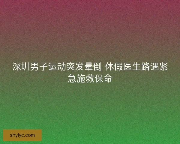 深圳男子运动突发晕倒 休假医生路遇紧急施救保命 深圳男子运动突发晕倒 休假医生路遇紧急施救保命
