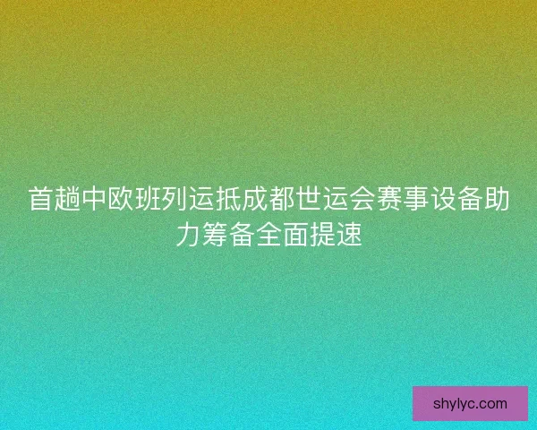 首趟中欧班列运抵成都世运会赛事设备助力筹备全面提速 首趟中欧班列运抵成都世运会赛事设备助力筹备全面提速