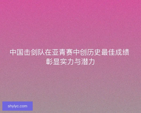 中国击剑队在亚青赛中创历史最佳成绩 彰显实力与潜力 中国击剑队在亚青赛中创历史最佳成绩 彰显实力与潜力