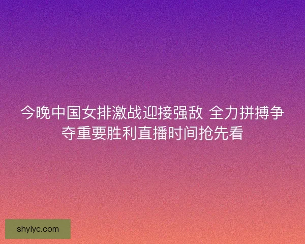 今晚中国女排激战迎接强敌 全力拼搏争夺重要胜利直播时间抢先看