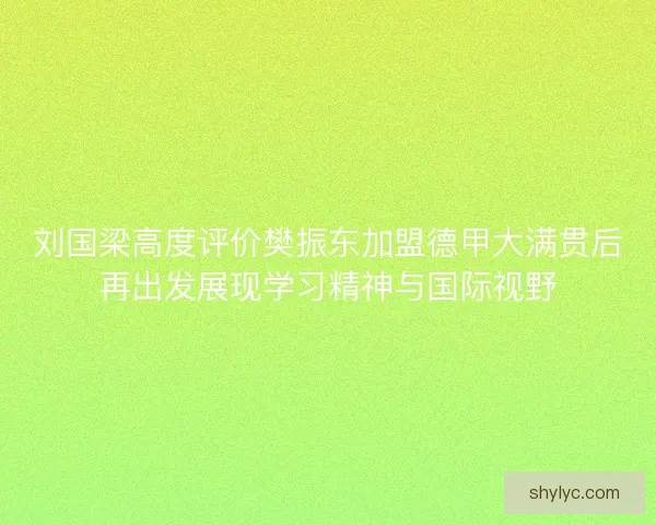 刘国梁高度评价樊振东加盟德甲大满贯后再出发展现学习精神与国际视野