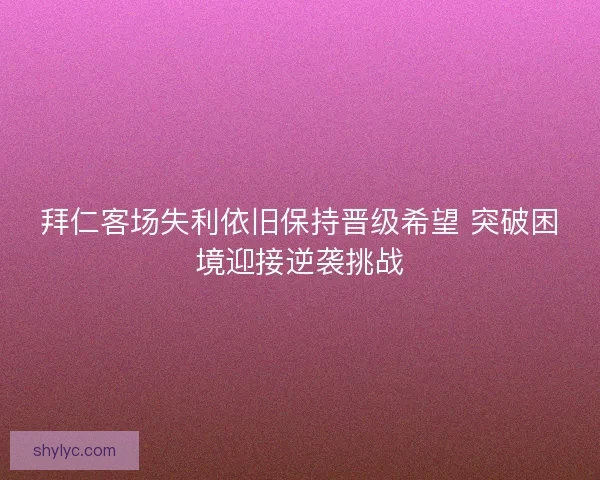 拜仁客场失利依旧保持晋级希望 突破困境迎接逆袭挑战 拜仁客场失利依旧保持晋级希望 突破困境迎接逆袭挑战
