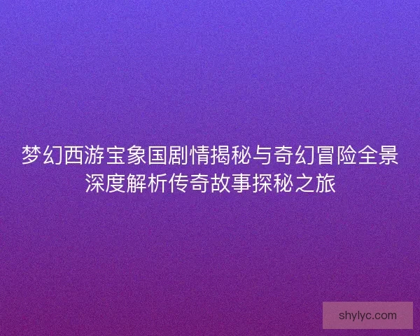 梦幻西游宝象国剧情揭秘与奇幻冒险全景深度解析传奇故事探秘之旅