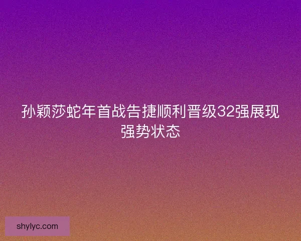 孙颖莎蛇年首战告捷顺利晋级32强展现强势状态
