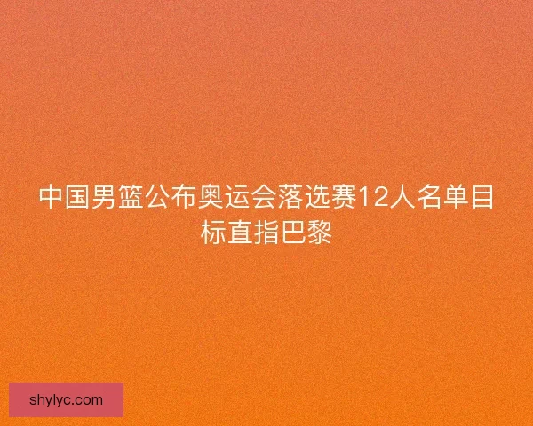中国男篮公布奥运会落选赛12人名单目标直指巴黎 中国男篮公布奥运会落选赛12人名单目标直指巴黎