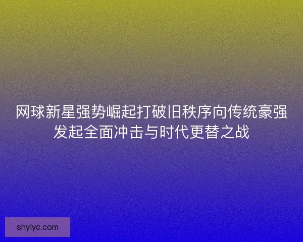 网球新星强势崛起打破旧秩序向传统豪强发起全面冲击与时代更替之战 网球新星强势崛起打破旧秩序向传统豪强发起全面冲击与时代更替之战