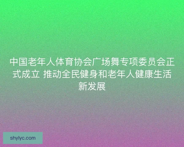 中国老年人体育协会广场舞专项委员会正式成立 推动全民健身和老年人健康生活新发展 中国老年人体育协会广场舞专项委员会正式成立 推动全民健身和老年人健康生活新发展