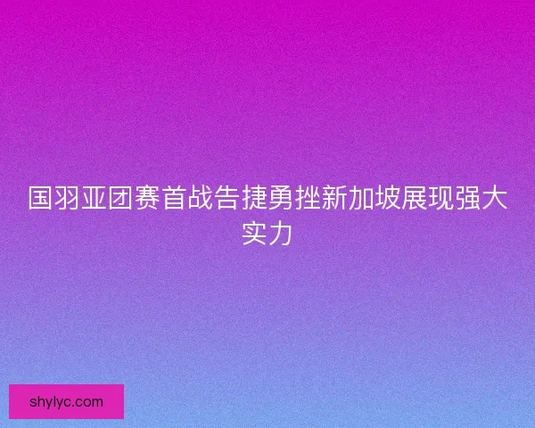 国羽亚团赛首战告捷勇挫新加坡展现强大实力
