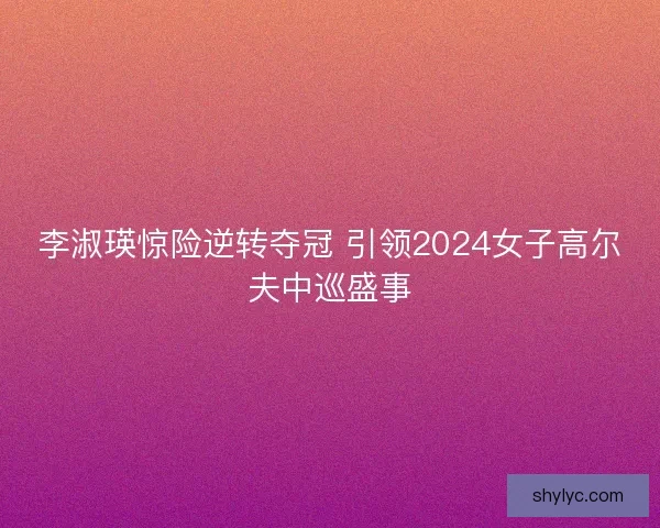 李淑瑛惊险逆转夺冠 引领2024女子高尔夫中巡盛事 李淑瑛惊险逆转夺冠 引领2024女子高尔夫中巡盛事