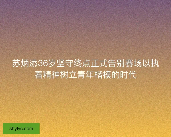 苏炳添36岁坚守终点正式告别赛场以执着精神树立青年楷模的时代