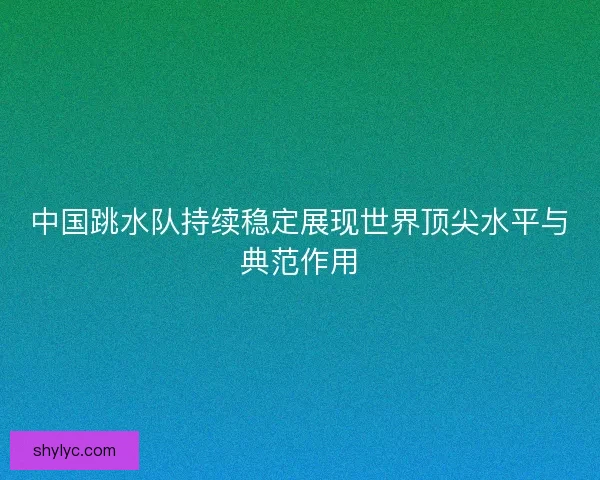 中国跳水队持续稳定展现世界顶尖水平与典范作用