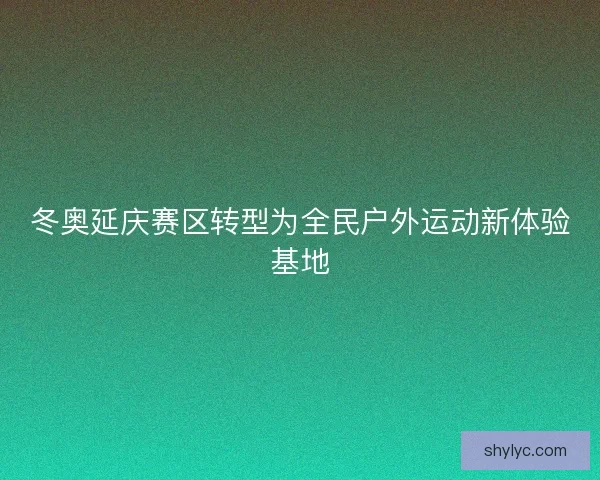 冬奥延庆赛区转型为全民户外运动新体验基地 冬奥延庆赛区转型为全民户外运动新体验基地