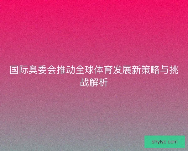 国际奥委会推动全球体育发展新策略与挑战解析 国际奥委会推动全球体育发展新策略与挑战解析