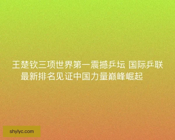王楚钦三项世界第一震撼乒坛 国际乒联最新排名见证中国力量巅峰崛起 🏓 王楚钦三项世界第一震撼乒坛 国际乒联最新排名见证中国力量巅峰崛起 🏓