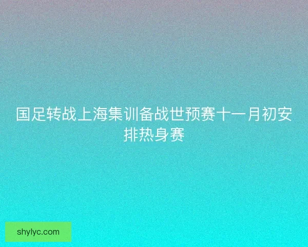 国足转战上海集训备战世预赛十一月初安排热身赛