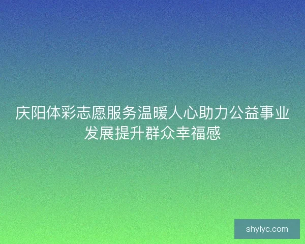 庆阳体彩志愿服务温暖人心助力公益事业发展提升群众幸福感