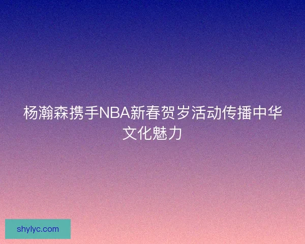 杨瀚森携手NBA新春贺岁活动传播中华文化魅力