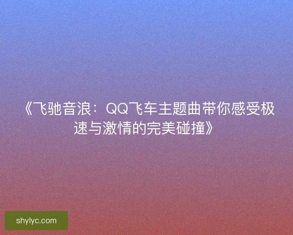 《飞驰音浪：QQ飞车主题曲带你感受极速与激情的完美碰撞》