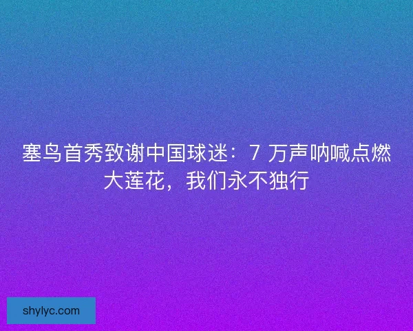 塞鸟首秀致谢中国球迷：7 万声呐喊点燃大莲花，我们永不独行
