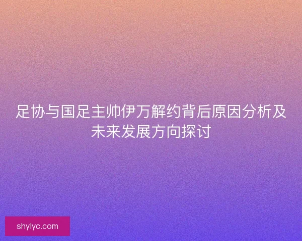 足协与国足主帅伊万解约背后原因分析及未来发展方向探讨 足协与国足主帅伊万解约背后原因分析及未来发展方向探讨